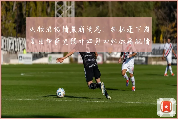 利物浦伤情最新消息：弗林蓬下周复出伊萨克预计四月回归远藤航情况待定