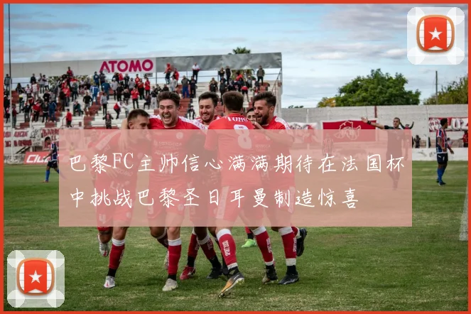 巴黎FC主帅信心满满期待在法国杯中挑战巴黎圣日耳曼制造惊喜