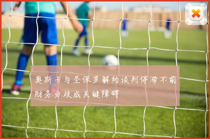 奥斯卡与圣保罗解约谈判停滞不前财务分歧成关键障碍