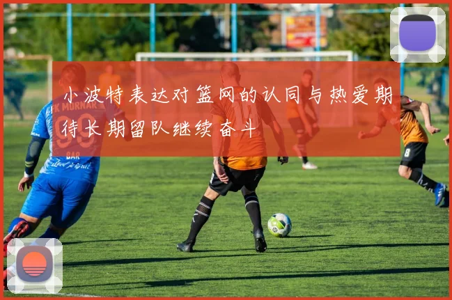 小波特表达对篮网的认同与热爱期待长期留队继续奋斗