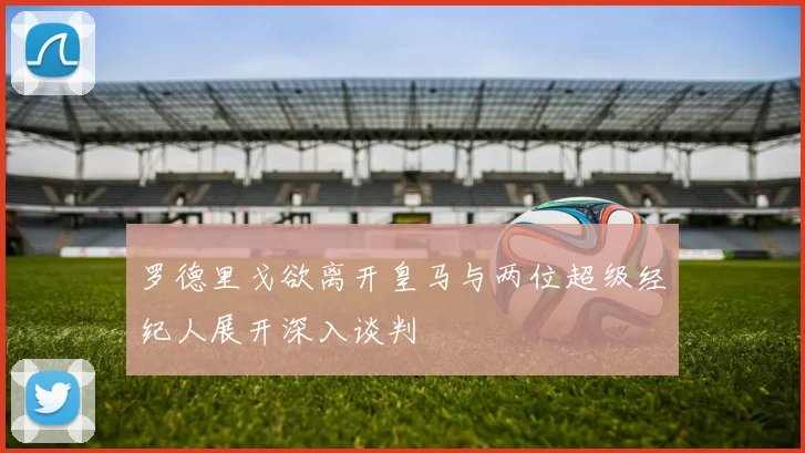 罗德里戈欲离开皇马与两位超级经纪人展开深入谈判