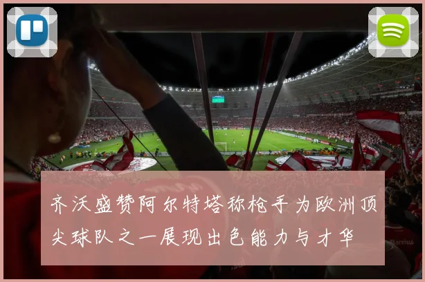 齐沃盛赞阿尔特塔称枪手为欧洲顶尖球队之一展现出色能力与才华