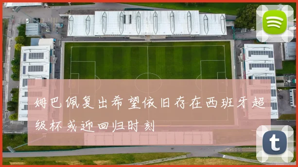 姆巴佩复出希望依旧存在西班牙超级杯或迎回归时刻