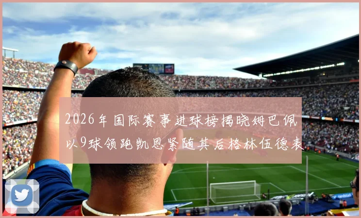 2026年国际赛事进球榜揭晓姆巴佩以9球领跑凯恩紧随其后格林伍德表现出色