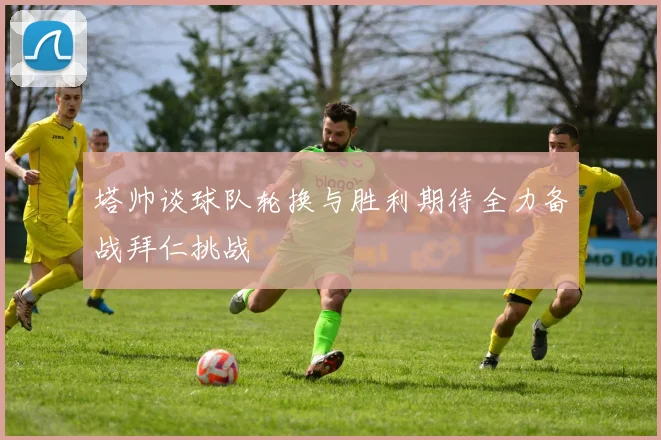 塔帅谈球队轮换与胜利期待全力备战拜仁挑战