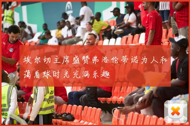埃尔切主席盛赞弗洛伦蒂诺为人和蔼看球时光充满乐趣
