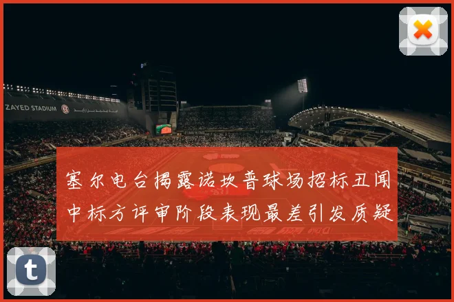 塞尔电台揭露诺坎普球场招标丑闻中标方评审阶段表现最差引发质疑