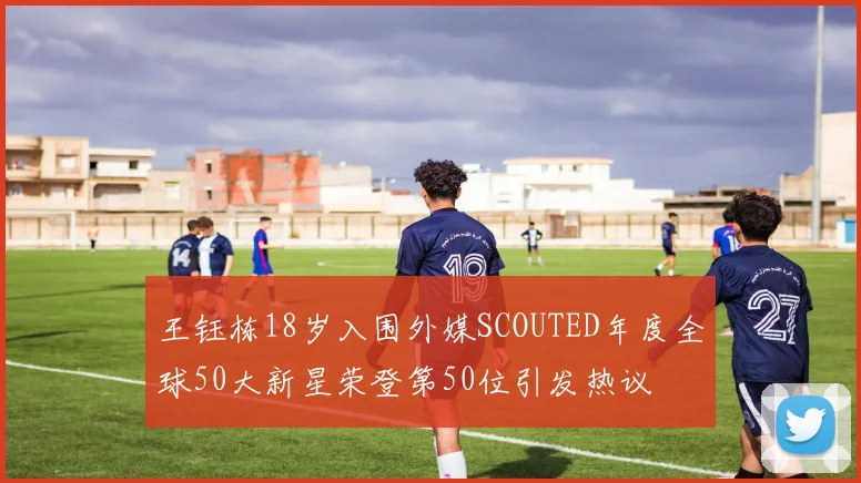 王钰栋18岁入围外媒SCOUTED年度全球50大新星荣登第50位引发热议