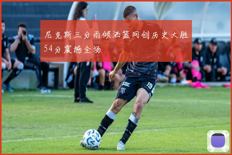 尼克斯三分雨倾洒篮网创历史大胜54分震撼全场