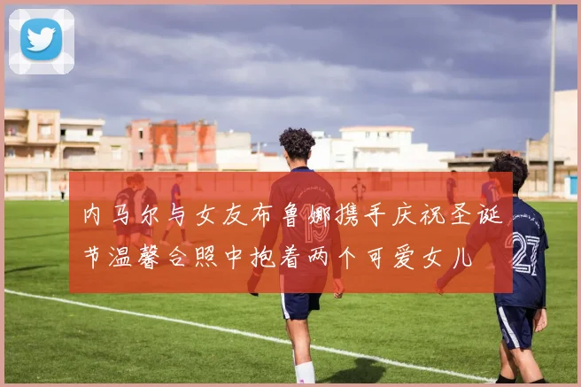 内马尔与女友布鲁娜携手庆祝圣诞节温馨合照中抱着两个可爱女儿