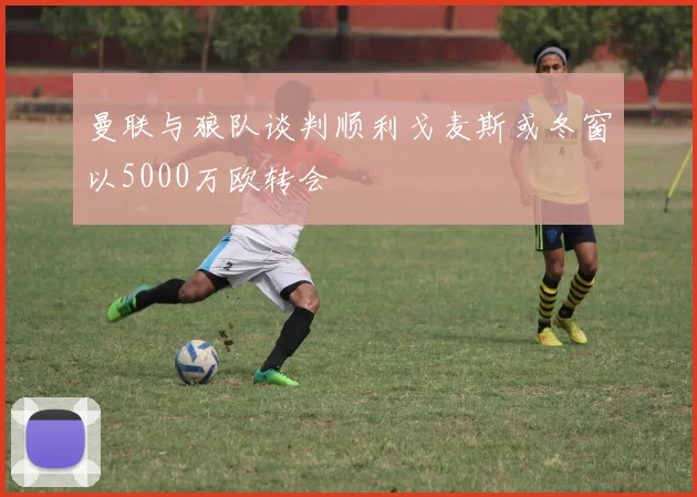 曼联与狼队谈判顺利戈麦斯或冬窗以5000万欧转会