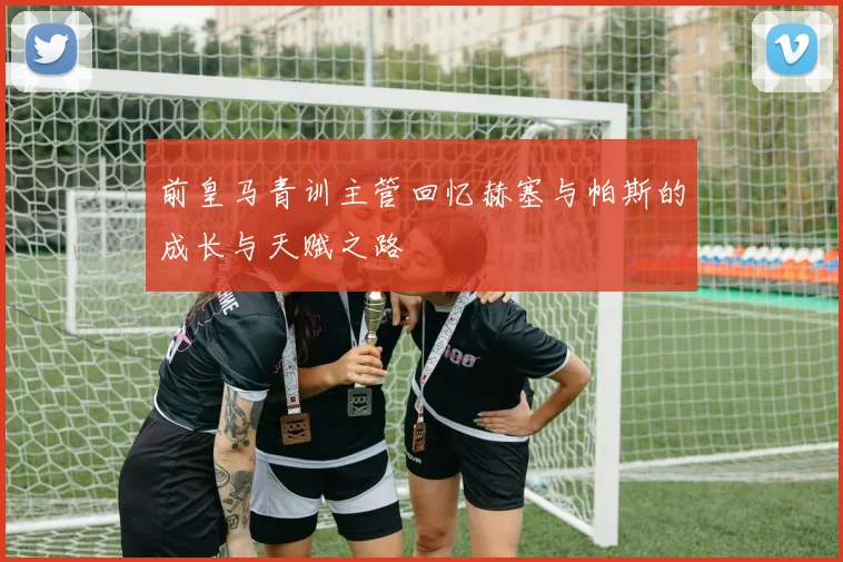 前皇马青训主管回忆赫塞与帕斯的成长与天赋之路