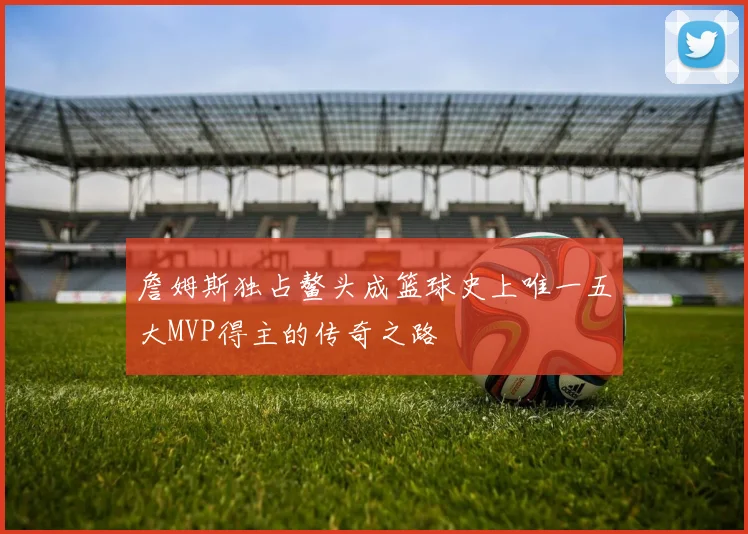 詹姆斯独占鳌头成篮球史上唯一五大MVP得主的传奇之路