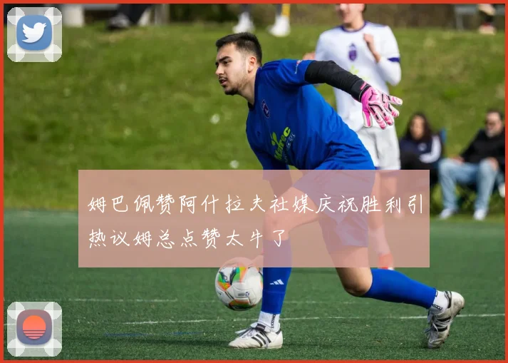 姆巴佩赞阿什拉夫社媒庆祝胜利引热议姆总点赞太牛了