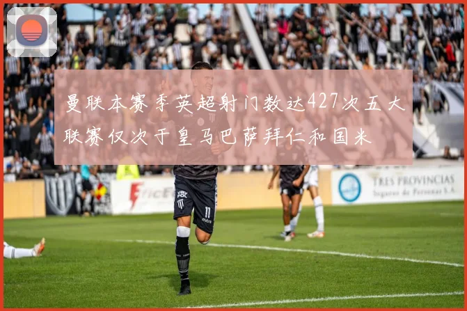 曼联本赛季英超射门数达427次五大联赛仅次于皇马巴萨拜仁和国米
