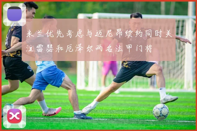 米兰优先考虑与迈尼昂续约同时关注雷瑟和厄泽尔两名法甲门将