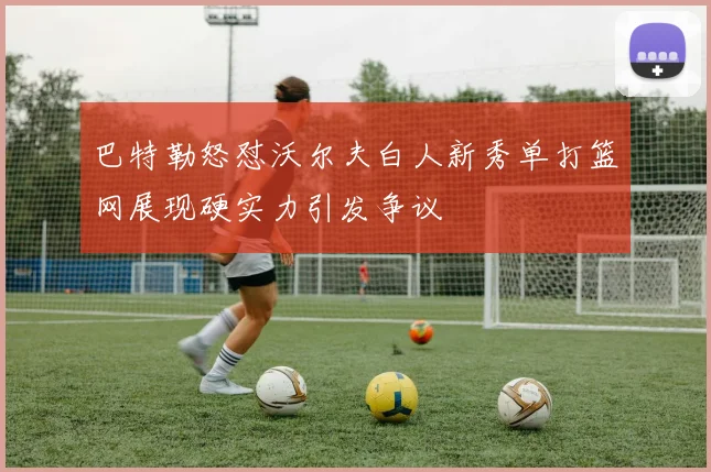 巴特勒怒怼沃尔夫白人新秀单打篮网展现硬实力引发争议