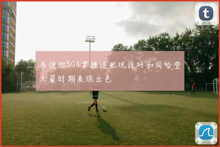 韦德称SGA掌握造犯规技巧如同哈登火箭时期表现出色