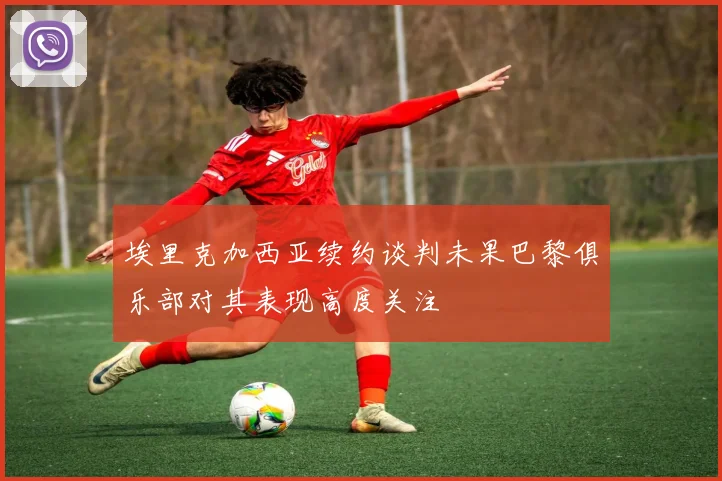 埃里克加西亚续约谈判未果巴黎俱乐部对其表现高度关注