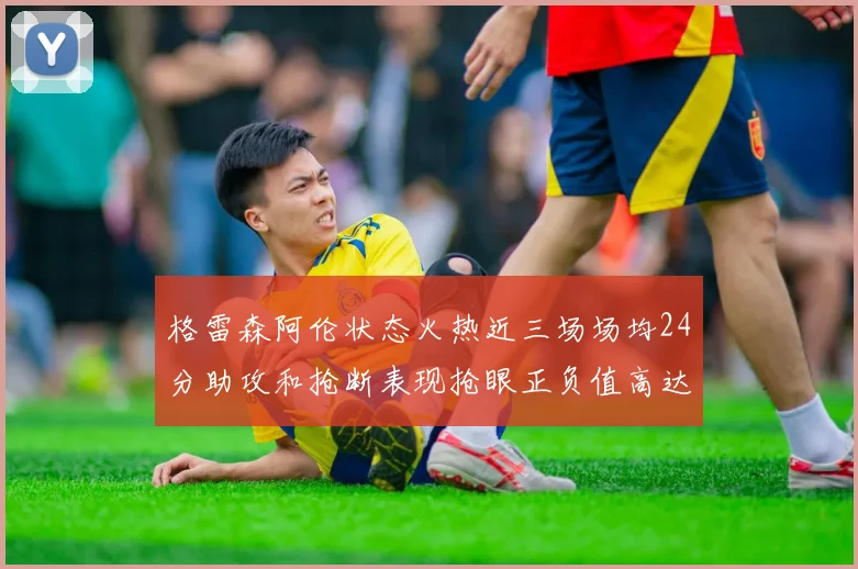 格雷森阿伦状态火热近三场场均24分助攻和抢断表现抢眼正负值高达19