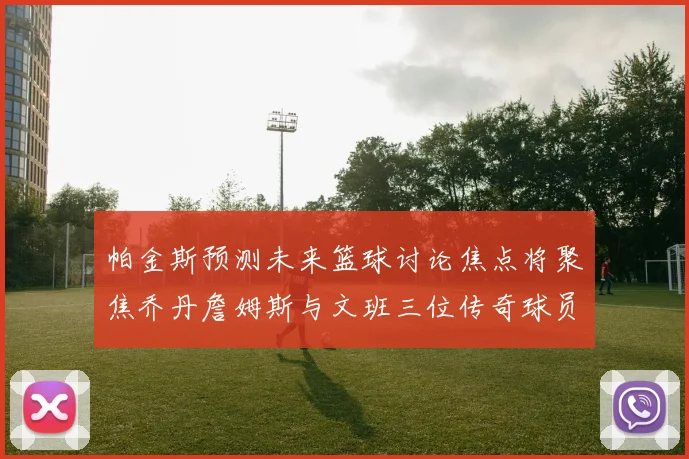 帕金斯预测未来篮球讨论焦点将聚焦乔丹詹姆斯与文班三位传奇球员