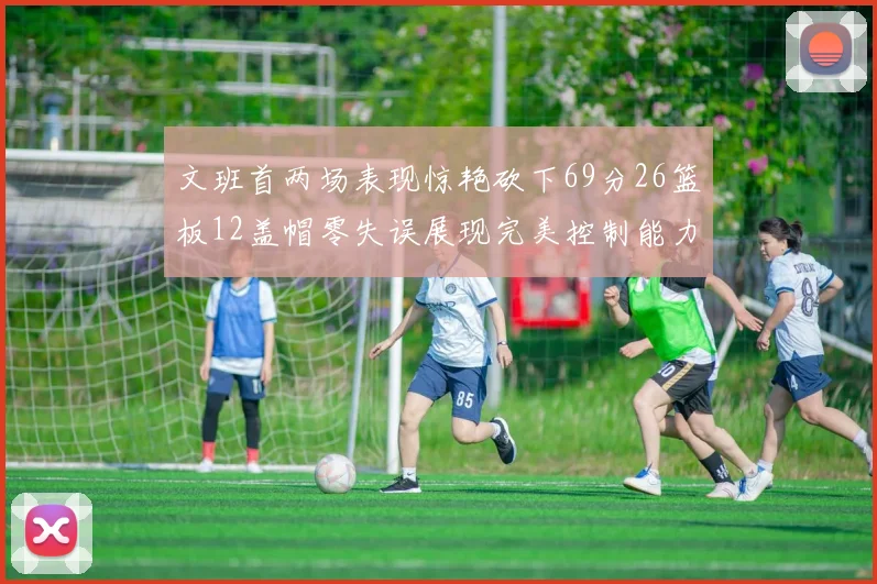 文班首两场表现惊艳砍下69分26篮板12盖帽零失误展现完美控制能力