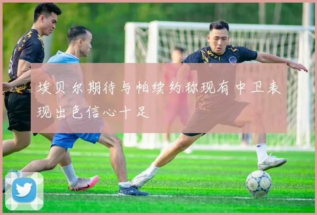 埃贝尔期待与帕续约称现有中卫表现出色信心十足