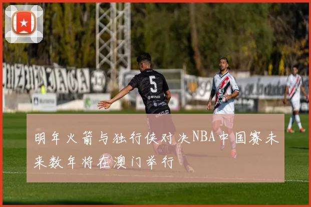 明年火箭与独行侠对决NBA中国赛未来数年将在澳门举行