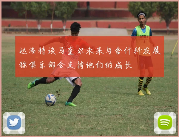 达洛特谈马奎尔未来与舍什科发展称俱乐部会支持他们的成长