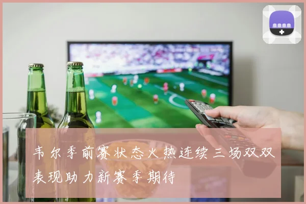 韦尔季前赛状态火热连续三场双双表现助力新赛季期待
