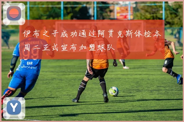 伊布之子成功通过阿贾克斯体检本周二正式宣布加盟球队