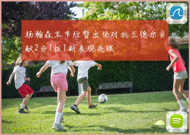 杨瀚森末节短暂出场对抗兰德尔贡献2分1板1断表现亮眼