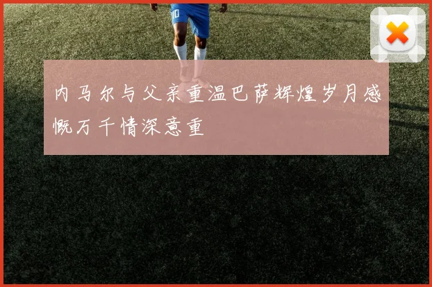 内马尔与父亲重温巴萨辉煌岁月感慨万千情深意重