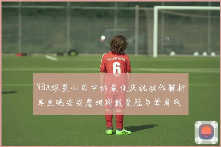 NBA球星心目中的最佳庆祝动作解析库里晚安安詹姆斯戴皇冠与耸肩风采