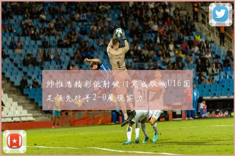 帅惟浩精彩低射破门完成双响U16国足领先对手2-0展现实力
