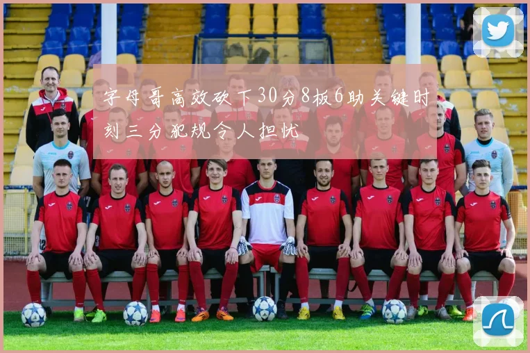 字母哥高效砍下30分8板6助关键时刻三分犯规令人担忧