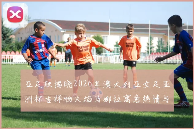 亚足联揭晓2026年澳大利亚女足亚洲杯吉祥物火焰马娜拉寓意热情与活力
