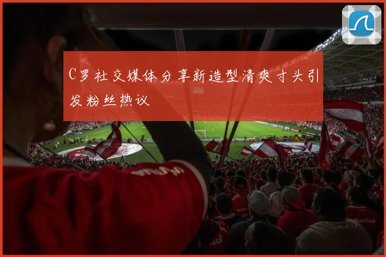 C罗社交媒体分享新造型清爽寸头引发粉丝热议