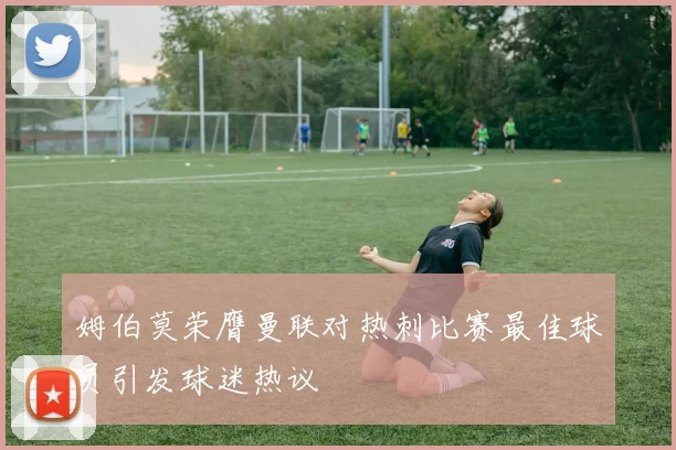 姆伯莫荣膺曼联对热刺比赛最佳球员引发球迷热议