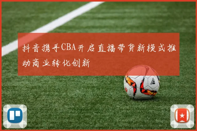 抖音携手CBA开启直播带货新模式推动商业转化创新