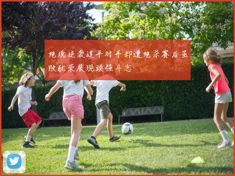 绝境逆袭追平对手却遭绝杀赛后虽败犹荣展现顽强斗志