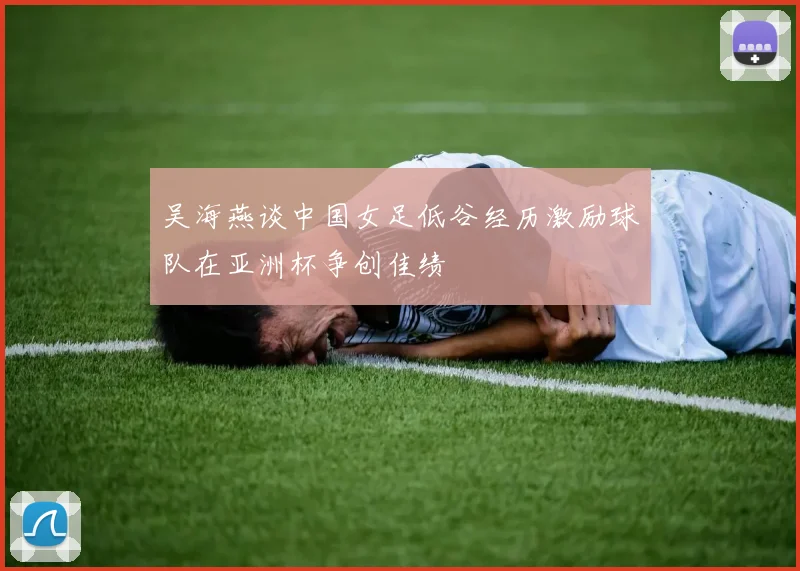 吴海燕谈中国女足低谷经历激励球队在亚洲杯争创佳绩