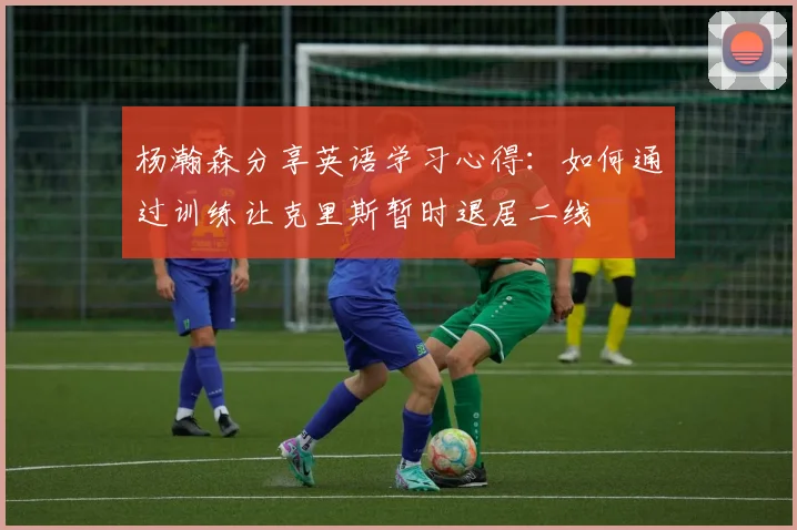 杨瀚森分享英语学习心得：如何通过训练让克里斯暂时退居二线